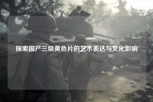 探索国产三级黄色片的艺术表达与文化影响