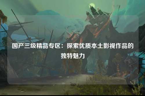 国产三级精品专区：探索优质本土影视作品的独特魅力