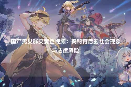 国产男女群交黄色视频：揭秘背后的社会现象与法律风险