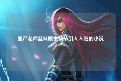 国产老师丝袜喷水情节引人入胜的小说