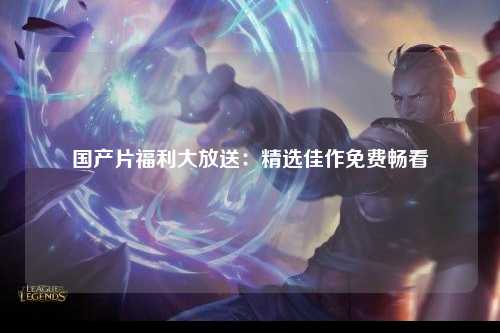 国产片福利大放送：精选佳作免费畅看