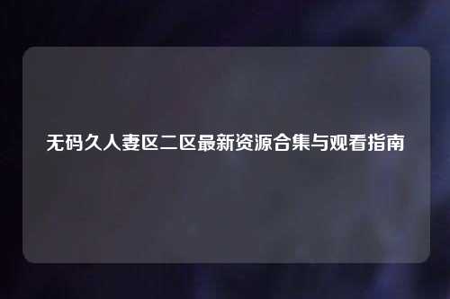 无码久人妻区二区最新资源合集与观看指南