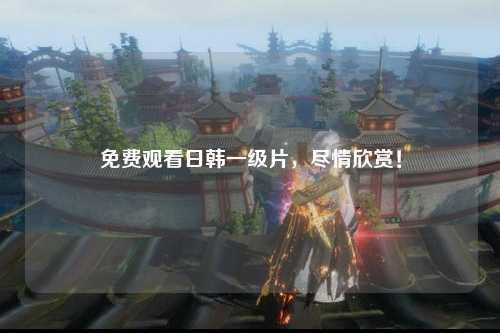 免费观看日韩一级片，尽情欣赏！