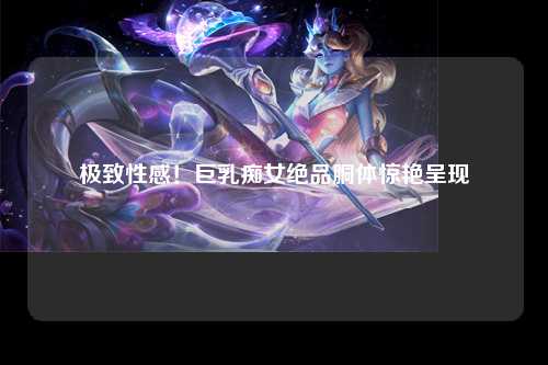 极致性感！巨乳痴女绝品胴体惊艳呈现
