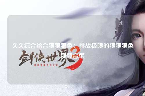 久久综合给合狠狠狠色：挑战极限的狠狠狠色视频合集