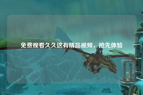 免费观看久久这有精品视频，抢先体验