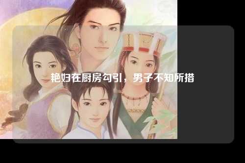 艳妇在厨房勾引，男子不知所措