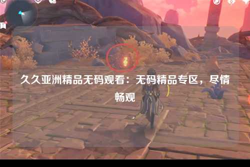 久久亚洲精品无码观看：无码精品专区，尽情畅观
