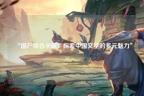 “国产综合小说：探索中国文学的多元魅力”