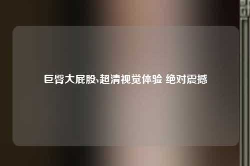 巨臀大屁股v超清视觉体验 绝对震撼