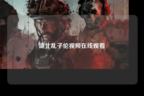 湖北乱子伦视频在线观看