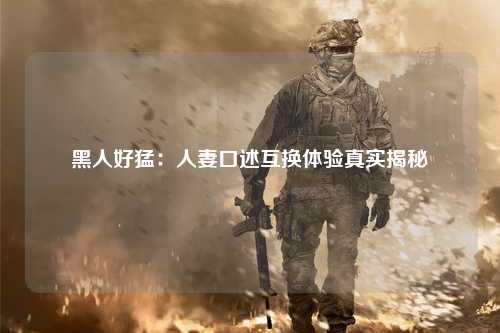 黑人好猛：人妻口述互换体验真实揭秘
