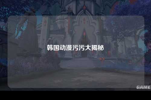 韩国动漫污污大揭秘