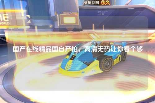 国产在线精品国自产拍，高清无码让你看个够