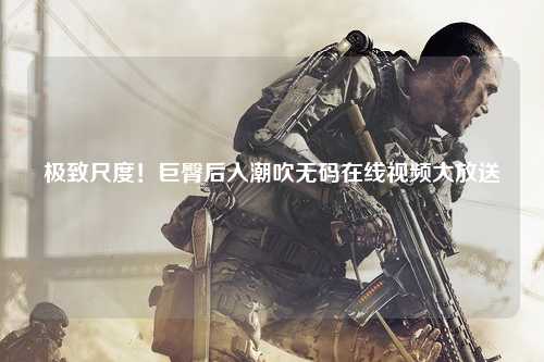 极致尺度！巨臀后入潮吹无码在线视频大放送