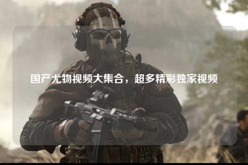 国产尤物视频大集合，超多精彩独家视频