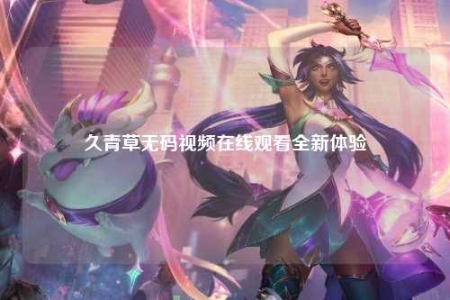 久青草无码视频在线观看全新体验