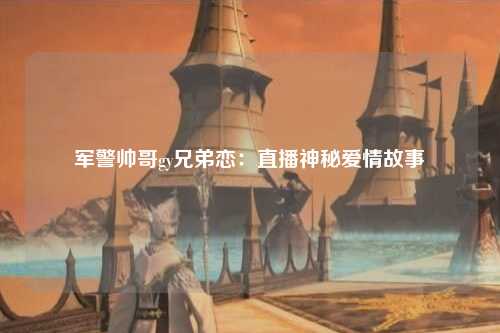 军警帅哥gy兄弟恋：直播神秘爱情故事