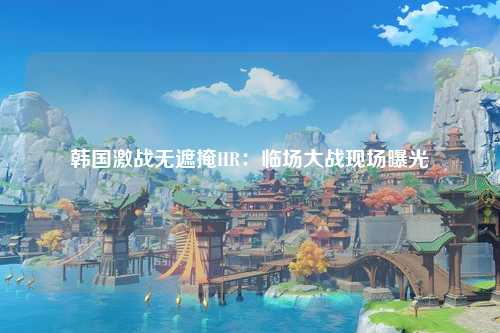 韩国激战无遮掩HR：临场大战现场曝光