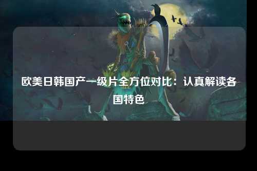 欧美日韩国产一级片全方位对比：认真解读各国特色