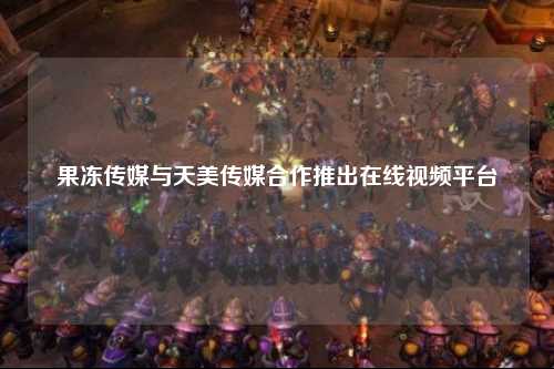 果冻传媒与天美传媒合作推出在线视频平台