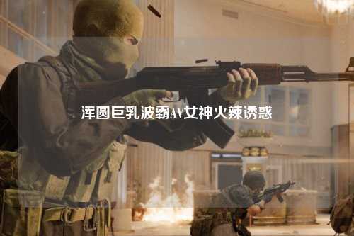 浑圆巨乳波霸AV女神火辣诱惑