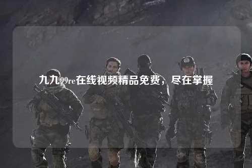 九九99re在线视频精品免费，尽在掌握