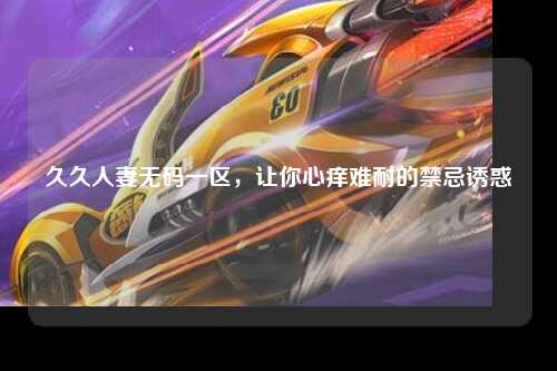久久人妻无码一区，让你心痒难耐的禁忌诱惑