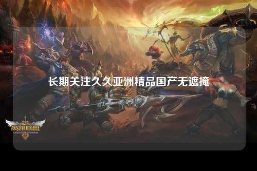 长期关注久久亚洲精品国产无遮掩