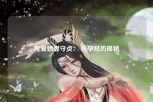 宠爱娇妻守贞： 怀孕经历揭秘