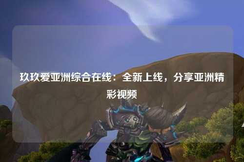 玖玖爱亚洲综合在线：全新上线，分享亚洲精彩视频