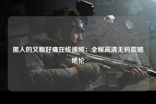 黑人的又粗好痛在线视频：全程高清无码震撼绝伦