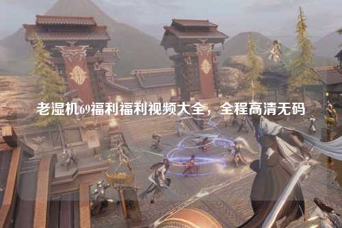 老湿机69福利福利视频大全，全程高清无码