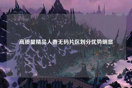 高质量精品人妻无码片区划分优势明显