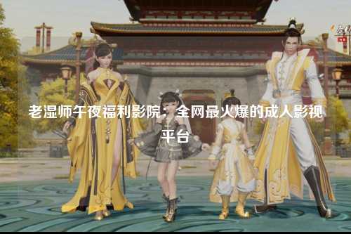 老湿师午夜福利影院：全网最火爆的成人影视平台
