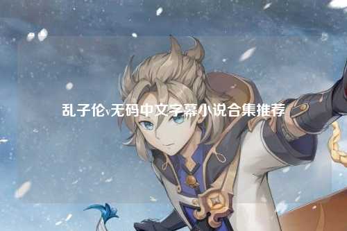 乱子伦v无码中文字幕小说合集推荐