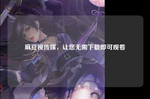 麻豆视传媒，让您无需下载即可观看