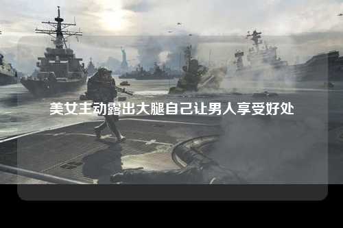 美女主动露出大腿自己让男人享受好处
