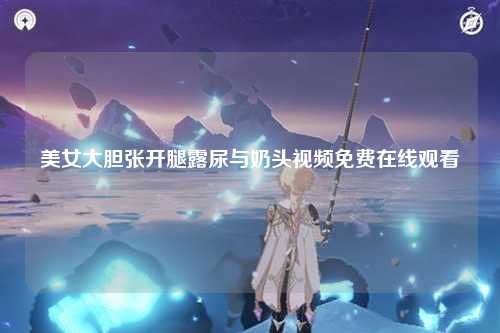美女大胆张开腿露尿与奶头视频免费在线观看