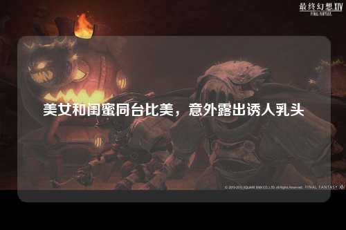 美女和闺蜜同台比美，意外露出诱人乳头