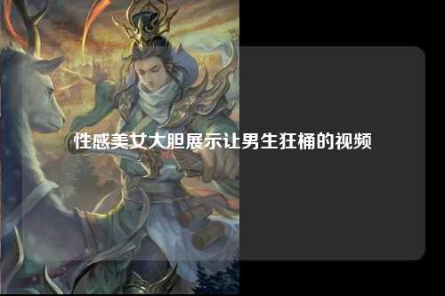 性感美女大胆展示让男生狂桶的视频
