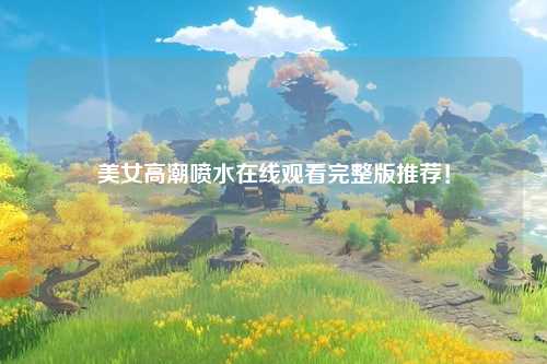 美女高潮喷水在线观看完整版推荐！