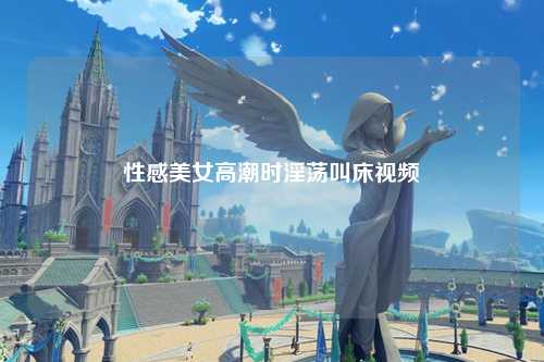 性感美女高潮时淫荡叫床视频