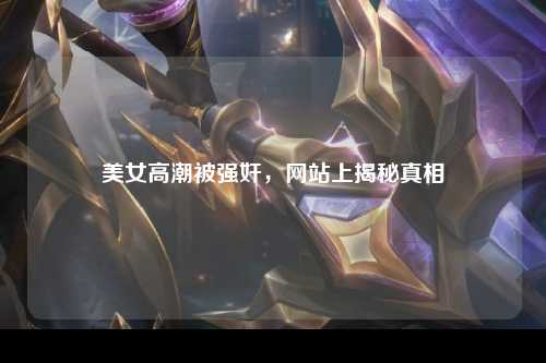 美女高潮被强奸，网站上揭秘真相