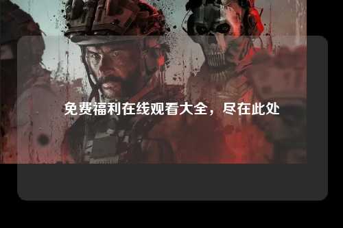 免费福利在线观看大全，尽在此处