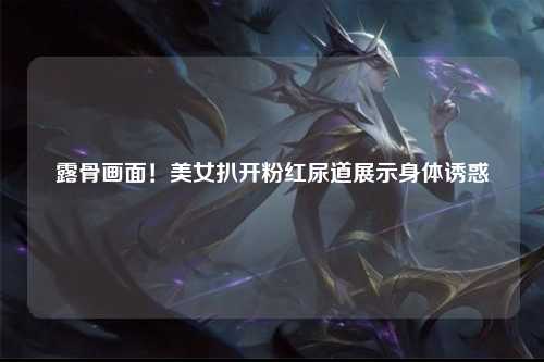 露骨画面！美女扒开粉红尿道展示身体诱惑