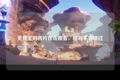 免费无码肉片在线观看，精彩不容错过