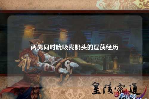 两男同时吮吸我奶头的淫荡经历