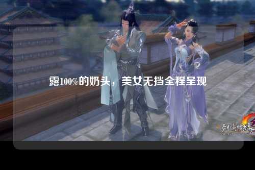 露100%的奶头，美女无挡全程呈现