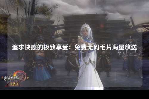追求快感的极致享受：免费无码毛片海量放送